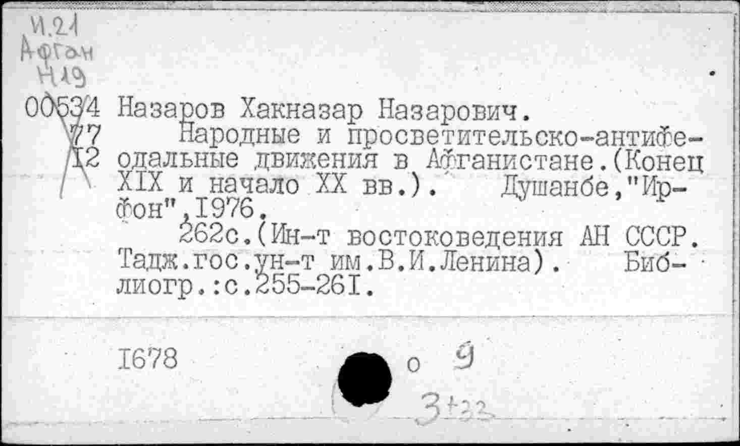 ﻿И .2?!

00^3'4 Назаров Хакназар Назарович.
77 Народные и просветительско-антифе-/12 одальные движения в Афганистане. (Конец / 1 XIX и начало XX вв.). Душанбе,"Ир-фон" ,1976.
262с.(Ин-т востоковедения АН СССР. Тадж.гос.ун-т им.В.И.Ленина). Биб- ■ лиогр.:с.255-261.
1678